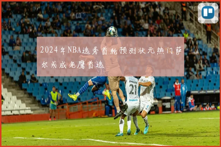 2024年NBA选秀首轮预测状元热门萨尔或成老鹰首选